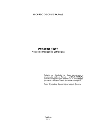 Goiânia
2015
PROJETO NINTE
Núcleo de Inteligência Estratégica
Trabalho de Conclusão de Curso apresentado a
Universidade Norte do Paraná – UNOPAR VIRTUAL,
como requisito parcial para a conclusão do curso de pós-
graduação Lato Sensu – MBA em Gestão de Projetos .
Tutora Orientadora: Daniela Gabriel Macedo Consorte
RICARDO DE OLIVEIRA DIAS
 