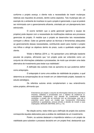 22
conforme o projeto avança, o cliente nota a necessidade de inserir mudanças
relativas aos requisitos do produto, dentre outros aspectos. Tais mudanças são um
exemplo do o ambiente de incerteza no qual o projeto é gerenciado, o que só poderá
ser minimizado com o gerenciamento eficiente, orientado por um planejamento bem
estruturado.
O ocorre também que a parte gerencial (gerente e equipe de
projetos) pode deparar com a necessidade de modificações relativas aos processos
gerenciais do projeto. À medida que o projeto se desenvolve tais necessidades
começam a aflorar. Cabe ao gerente aplicar as técnicas e ferramentas adequadas
ao gerenciamento dessas necessidades, contribuindo assim para manter o projeto
nos trilhos e atingir os objetivos dentro do prazo, custo e qualidade exigida pelo
cliente.
Wolier e Mathias (2014, p. 14) apresentam uma definição bastante
peculiar de projetos, afirmando que “um projeto pode ser entendido como um
conjunto de informações coletadas e processadas, de modo que simulem uma dada
alternativa de investimento para testar sua viabilidade”.
A definição dos autores mais se aproxima do que podemos definir
como anteprojeto.
O anteprojeto é como uma análise de viabilidade de projetos, o qual
determina as compensações de se investir em um determinado projeto, baseado no
estudo estratégico.
Os referidos autores ainda complementam o seu entendimento
sobre projetos, afirmando que:
Entendemos por projeto o conjunto de informações internas e/ou externas à
empresa, coletadas e processadas com o objetivo de analisar-se (e,
eventualmente implantar-se) uma decisão de investimento. Nestas
condições, o projeto não se confunde com as informações, pois ele é
entendido como sendo um modelo que, incorporando informações
qualitativas e quantitativas, procura simular a decisão de investir e suas
implicações. (WOILER; MATHIAS, 2014, p. 15)
Na citação acima, resta nítido que a definição de projeto dos autores
corresponde àqueles elaborados para a análise de viabilidade de um investimento.
Porém, os autores destacam a importância relativa a um projeto de
viabilidade para subsidiar o processo decisório em um projeto final, destacando que
 