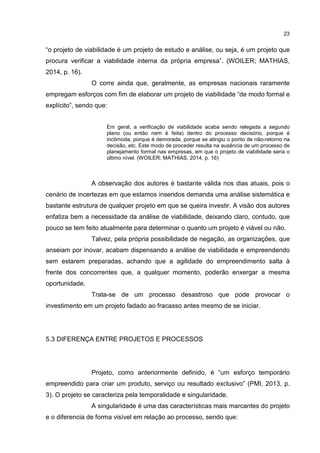 23
“o projeto de viabilidade é um projeto de estudo e análise, ou seja, é um projeto que
procura verificar a viabilidade interna da própria empresa”. (WOILER; MATHIAS,
2014, p. 16).
O corre ainda que, geralmente, as empresas nacionais raramente
empregam esforços com fim de elaborar um projeto de viabilidade “de modo formal e
explícito”, sendo que:
Em geral, a verificação de viabilidade acaba sendo relegada a segundo
plano (ou então nem é feita) dentro do processo decisório, porque é
incômoda, porque é demorada, porque se atingiu o ponto de não-retorno na
decisão, etc. Este modo de proceder resulta na ausência de um processo de
planejamento formal nas empresas, em que o projeto de viabilidade seria o
último nível. (WOILER; MATHIAS, 2014, p. 16)
A observação dos autores é bastante válida nos dias atuais, pois o
cenário de incertezas em que estamos inseridos demanda uma análise sistemática e
bastante estrutura de qualquer projeto em que se queira investir. A visão dos autores
enfatiza bem a necessidade da análise de viabilidade, deixando claro, contudo, que
pouco se tem feito atualmente para determinar o quanto um projeto é viável ou não.
Talvez, pela própria possibilidade de negação, as organizações, que
anseiam por inovar, acabam dispensando a análise de viabilidade e empreendendo
sem estarem preparadas, achando que a agilidade do empreendimento salta à
frente dos concorrentes que, a qualquer momento, poderão enxergar a mesma
oportunidade.
Trata-se de um processo desastroso que pode provocar o
investimento em um projeto fadado ao fracasso antes mesmo de se iniciar.
5.3 DIFERENÇA ENTRE PROJETOS E PROCESSOS
Projeto, como anteriormente definido, é “um esforço temporário
empreendido para criar um produto, serviço ou resultado exclusivo” (PMI, 2013, p.
3). O projeto se caracteriza pela temporalidade e singularidade.
A singularidade é uma das características mais marcantes do projeto
e o diferencia de forma visível em relação ao processo, sendo que:
 