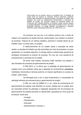 24
Cada projeto cria um produto, serviço ou resultado único. O resultado do
projeto pode ser tangível ou intangível. Embora elementos repetitivos
possam estar presentes em algumas entregas e atividades do projeto, esta
repetição não muda as características fundamentais e exclusivas do
trabalho do projeto. Por exemplo, prédios de escritórios podem ser
construídos com materiais idênticos ou similares e pelas mesmas equipes
ou equipes diferentes. Entretanto, cada projeto de prédio é único, com uma
localização diferente, um design diferente, circunstâncias e situações
diferentes, partes interessadas diferentes, etc. (PMI, 2013, p. 3)
Um processo, por sua vez, é um esforço contínuo com o intuito de
realizar uma sequência de tarefas técnicas, padronizadas, que resultam no produto
do processo. Trata-se de um esforço repetitivo, previsível e inserido dentro de um
trabalho maior, no nosso caso, um projeto.
O desenvolvimento de um projeto requer a execução de várias
tarefas, ou pacotes de trabalho que são executados por meio de processos, os quais
apresentam um resultado específico. A entrega relativa a determinada sequência de
atividades corresponde ao produto do processo. Por sua vez, uma sequência de
processos leva a conclusão de um projeto.
De forma mais simples, processos estão inseridos nos projetos e
são chamados de processos de gerenciamento de projeto.
O PMI (2013, p. 2) afirma que “a aceitação do gerenciamento de
projetos como uma profissão indica que a aplicação do conhecimento, processos,
habilidades, ferramentas e técnicas pode ter um impacto significativo no sucesso do
projeto”. (grifo nosso)
Tal afirmação leva a crer o quão fundamental é a necessidade da
aplicação eficiente dos processos para o gerenciamento do projeto.
O PMI, por meio do PMBoK ®, 4. ed., corpo de conhecimento em
gerenciamento de projetos mais difundido no mundo, enfatiza que um projeto deve
ser executado através da aplicação e integração apropriada dos 42 processos de
gerenciamento de projetos previstos no referido BoK, agrupados em cinco grupo de
processos, sendo eles:
- Iniciação
- Planejamento
- Execução
- Monitoramento e controle, e
 