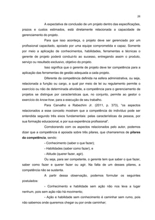 26
A expectativa de conclusão de um projeto dentro das especificações,
prazos e custos estimados, está diretamente relacionada a capacidade de
gerenciamento do projeto.
Para que isso aconteça, o projeto deve ser gerenciado por um
profissional capacitado, apoiado por uma equipe comprometida e capaz. Somente
por meio a aplicação de conhecimentos, habilidades, ferramentas e técnicas o
gerente de projeto poderá conduzi-lo ao sucesso, entregando assim o produto,
serviço ou resultado exclusivo, objetivo do projeto.
Isso significa que o gerente de projeto deve ter competência para a
aplicação das ferramentas de gestão adequada a cada projeto.
Diferente da competência definida na esfera administrativa, ou seja,
relacionada a função ou cargo, a qual por meio de lei ou regulamento permite o
exercício ou não de determinada atividade, a competência para o gerenciamento de
projetos se distingue por características que, no conjunto, permite ao gestor o
exercício do know-how, para a execução de seu trabalho.
Para Carvalho e Rabechini Jr. (2011, p. 373), “os aspectos
relacionados a esse conceito mostram que a competência do indivíduo pode ser
entendida segundo três eixos fundamentais: pelas características da pessoa, por
sua formação educacional, e por sua experiência profissional”.
Corroborando com os aspectos relacionados pelo autor, podemos
dizer que a competência é apoiada sobre três pilares, que chamaremos de pilares
da competência, sendo:
- Conhecimento (saber o que fazer);
- Habilidades (saber como fazer), e
- Atitude (querer fazer, agir).
Ou seja, para ser competente, o gerente tem que saber o que fazer,
saber como fazer e querer fazer ou agir. Na falta de um desses pilares, a
competência não se sustenta.
A partir dessa observação, podemos formular os seguintes
postulados:
- Conhecimento e habilidade sem ação não nos leva a lugar
nenhum, pois sem ação não há movimento;
- Ação e habilidade sem conhecimento é caminhar sem rumo, pois
não sabemos onde queremos chegar ou por onde caminhar;
 