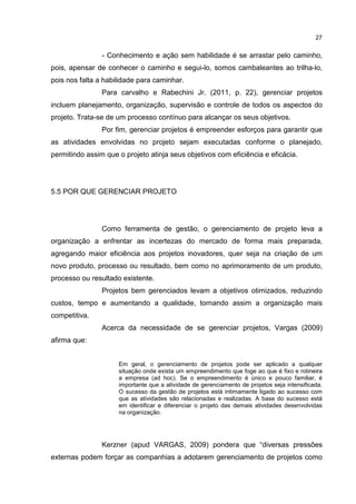 27
- Conhecimento e ação sem habilidade é se arrastar pelo caminho,
pois, apensar de conhecer o caminho e segui-lo, somos cambaleantes ao trilha-lo,
pois nos falta a habilidade para caminhar.
Para carvalho e Rabechini Jr. (2011, p. 22), gerenciar projetos
incluem planejamento, organização, supervisão e controle de todos os aspectos do
projeto. Trata-se de um processo contínuo para alcançar os seus objetivos.
Por fim, gerenciar projetos é empreender esforços para garantir que
as atividades envolvidas no projeto sejam executadas conforme o planejado,
permitindo assim que o projeto atinja seus objetivos com eficiência e eficácia.
5.5 POR QUE GERENCIAR PROJETO
Como ferramenta de gestão, o gerenciamento de projeto leva a
organização a enfrentar as incertezas do mercado de forma mais preparada,
agregando maior eficiência aos projetos inovadores, quer seja na criação de um
novo produto, processo ou resultado, bem como no aprimoramento de um produto,
processo ou resultado existente.
Projetos bem gerenciados levam a objetivos otimizados, reduzindo
custos, tempo e aumentando a qualidade, tornando assim a organização mais
competitiva.
Acerca da necessidade de se gerenciar projetos, Vargas (2009)
afirma que:
Em geral, o gerenciamento de projetos pode ser aplicado a qualquer
situação onde exista um empreendimento que foge ao que é fixo e rotineira
a empresa (ad hoc). Se o empreendimento é único e pouco familiar, é
importante que a atividade de gerenciamento de projetos seja intensificada.
O sucesso da gestão de projetos está intimamente ligado ao sucesso com
que as atividades são relacionadas e realizadas. A base do sucesso está
em identificar e diferenciar o projeto das demais atividades desenvolvidas
na organização.
Kerzner (apud VARGAS, 2009) pondera que “diversas pressões
externas podem forçar as companhias a adotarem gerenciamento de projetos como
 