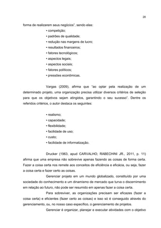 28
forma de realizarem seus negócios”, sendo elas:
• competição;
• padrões de qualidade;
• redução nas margens de lucro;
• resultados financeiros;
• fatores tecnológicos;
• aspectos legais;
• aspectos sociais;
• fatores políticos;
• pressões econômicas.
Vargas (2009), afirma que “ao optar pela realização de um
determinado projeto, uma organização precisa utilizar diversos critérios de seleção
para que os objetivos sejam atingidos, garantindo o seu sucesso”. Dentre os
referidos critérios, o autor destaca os seguintes:
• realismo;
• capacidade;
• flexibilidade;
• facilidade de uso;
• custo;
• facilidade de informatização.
Drucker (1963, apud CARVALHO; RABECHINI JR., 2011, p. 11)
afirma que uma empresa não sobrevive apenas fazendo as coisas de forma certa.
Fazer a coisa certa nos remete aos conceitos de eficiência e eficácia, ou seja, fazer
a coisa certa e fazer certo as coisas.
Gerenciar projeto em um mundo globalizado, constituído por uma
sociedade do conhecimento e um dinamismo de mercado que turva o discernimento
em relação ao futuro, não pode ser resumido em apenas fazer a coisa certa.
Para sobreviver, as organizações precisam ser eficazes (fazer a
coisa certa) e eficientes (fazer certo as coisas) e isso só é conseguido através do
gerenciamento, ou, no nosso caso específico, o gerenciamento de projetos.
Gerenciar é organizar, planejar e executar atividades com o objetivo
 