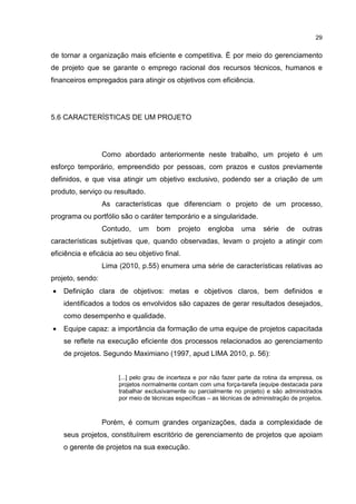 29
de tornar a organização mais eficiente e competitiva. É por meio do gerenciamento
de projeto que se garante o emprego racional dos recursos técnicos, humanos e
financeiros empregados para atingir os objetivos com eficiência.
5.6 CARACTERÍSTICAS DE UM PROJETO
Como abordado anteriormente neste trabalho, um projeto é um
esforço temporário, empreendido por pessoas, com prazos e custos previamente
definidos, e que visa atingir um objetivo exclusivo, podendo ser a criação de um
produto, serviço ou resultado.
As características que diferenciam o projeto de um processo,
programa ou portfólio são o caráter temporário e a singularidade.
Contudo, um bom projeto engloba uma série de outras
características subjetivas que, quando observadas, levam o projeto a atingir com
eficiência e eficácia ao seu objetivo final.
Lima (2010, p.55) enumera uma série de características relativas ao
projeto, sendo:
• Definição clara de objetivos: metas e objetivos claros, bem definidos e
identificados a todos os envolvidos são capazes de gerar resultados desejados,
como desempenho e qualidade.
• Equipe capaz: a importância da formação de uma equipe de projetos capacitada
se reflete na execução eficiente dos processos relacionados ao gerenciamento
de projetos. Segundo Maximiano (1997, apud LIMA 2010, p. 56):
[...] pelo grau de incerteza e por não fazer parte da rotina da empresa, os
projetos normalmente contam com uma força-tarefa (equipe destacada para
trabalhar exclusivamente ou parcialmente no projeto) e são administrados
por meio de técnicas específicas – as técnicas de administração de projetos.
Porém, é comum grandes organizações, dada a complexidade de
seus projetos, constituírem escritório de gerenciamento de projetos que apoiam
o gerente de projetos na sua execução.
 
