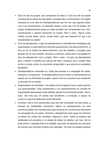 30
• Ciclo de vida do projeto: são constituídos de fases. O ciclo de vida do projeto
corresponde ao tempo de vida desde a iniciação até o encerramento. Um projeto
necessita de uma série de interdependências que faz com que algumas fases,
com a de monitoramento, se estendem desde o início até o fim do projeto. Um
projeto obrigatoriamente passa por todas as fases que correspondam seu ciclo,
caracterizando o aspecto temporário do projeto. Para o autor, “alguns ciclos
contêm poucas fases, outros, muitas fases, pois isso depende do tipo e da
complexidade do projeto”.
• Grau de planejamento: o grau de planejamento é o planejamento estratégico das
organizações no qual determina diretrizes operacionais e de desenvolvimento. O
foco se dá na diretriz de desenvolvimento, pois ela trabalha a inovação para
geração de um novo produto, mercado ou estrutura, sendo esta a sua ligação do
grau de planejamento com o projeto. Para o autor, “um grau de planejamento
guia e detalha o trabalho que precisa ser feito e assegura que o projeto fique
pronto no prazo, dentro do orçamento programado e que alcance os resultados
almejados”.
• Interdependência: embasado na “união das pessoas e a integração de visões,
decisões e cronogramas”. A interdependência ocorre tanto no relacionamento da
equipe com os ambientes de projeto, quanto entre os processos que constituem
a execução de um projeto.
• Singularidade nas atividades: “um projeto nunca é igual ao outro e cada qual tem
sua particularidade”. Esta característica é um aprofundamento do conceito de
singularidade apresentado neste trabalho quando foi conceituado projeto. Para o
autor, “por mais que um projeto seja semelhante, a condução, a equipe, os
custos e a estrutura fatalmente serão diferentes”.
• Incerteza: está é uma característica que tem sido acentuada nos dias atuais, a
ameaça de instabilidade econômica, reflexo do prolongamento da crise
econômica global, tem transformado essa incerteza em característica dominante
na concepção de um projeto. Somente o planejamento será capaz de minimizar
os efeitos do cenário de incertezas. Segundo o autor, “todos os projetos são
embasados em previsões e no desejo de atingir um objetivo, por isso, não se
pode prever o resultado final com exatidão, pois tudo vai depender de uma série
de eventos que ocorrerão durante sua execução”. No caso de projetos públicos
 