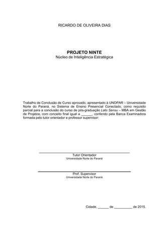 RICARDO DE OLIVEIRA DIAS
PROJETO NINTE
Núcleo de Inteligência Estratégica
Trabalho de Conclusão de Curso aprovado, apresentado à UNOPAR – Universidade
Norte do Paraná, no Sistema de Ensino Presencial Conectado, como requisito
parcial para a conclusão do curso de pós-graduação Lato Sensu – MBA em Gestão
de Projetos, com conceito final igual a ______, conferido pela Banca Examinadora
formada pelo tutor orientador e professor supervisor:
__________________________________________________
Tutor Orientador
Universidade Norte do Paraná
Prof. Supervisor
Universidade Norte do Paraná
Cidade, ______ de __________ de 2015.
 