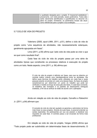 32
a qualidade desejada para o projeto. É impossível estabelecer,
previamente, com total precisão, esses parâmetros. Todos eles
serão claramente identificados e quantificados no decorrer do
plano do projeto. Entretanto, os parâmetros iniciais vão atuar
como referências para o projeto e sua avaliação.
5.7 CICLO DE VIDA DO PROJETO
Valeriano (2005, apud LIMA, 2011, p.61), define o ciclo de vida do
projeto como “uma sequência de atividades, não necessariamente estanques,
geralmente agrupadas em fases”.
Lima (2011, p.59) afirma que “pelo ciclo de vida pode se criar o que
se quer como resultado final”.
Cada fase do ciclo de vida do projeto passa por uma série de
atividades típicas que constituirão os processos relativos à execução do projeto
como um todo. Neste aspecto, Lima (2011, p. 56) afirma que:
O ciclo de vida do projeto é definido por fases, para que se obtenha um
controle melhor criando uma interdependência entre as atividades. Ele
define quais técnicas de trabalho serão utilizadas em cada fase e quais
pessoas estarão envolvidas em cada uma dessas fases. As fases do projeto
caracterizam-se por determinar um ponto do trabalho que pode ser
verificado e medido ao longo da execução das fases. A cada fase concluída,
os trabalhos são revisados e os padrões de desempenho entregues
avaliados, a fim de se verificar se estão de acordo com o planejado.
Ainda em relação ao ciclo de vida do projeto, Carvalho e Rabechini
Jr. (2011, p.64) afirmam que:
O conceito de ciclo de vida tem ajudado os gerentes a administrar de forma
mais linear os seus projetos. Através de suas fases, é possível entender as
saídas esperadas. Os participantes por sua vez passam a obedecer aos
requisitos de cada fase. O controle passa a ser encarado de forma mais
profissional.
Em relação ao ciclo de vida do projeto, Vargas (2009) afirma que
“Todo projeto pode ser subdividido em determinadas fases de desenvolvimento. O
 