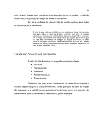 33
entendimento dessas fases permite ao time do projeto tenha um melhor controle do
total de recursos gastos para atingir as metas estabelecidas”.
Em geral, as fases do ciclo de vida do projeto são fixas para todos
os tipos de projetos, sendo que:
O ciclo de vida pode ser dividido em um conjunto de fases, normalmente
fixas para todos os tipos de projeto, contendo uma série de passos
principais do processo de contextualizar, desenhar, desenvolver e colocar
em operação uma determinada necessidade do projeto. Essas fases, por
sua vez, são subdivididas em estágios, ou etapas específicas, de cada
natureza de projeto (construção, desenvolvimento de produtos, etc.). Esses
estágios são, então, subdivididos em atividades, ou tarefas específicas de
cada projeto. (VARGAS, 2009)
5.8 FASES DO CICLO DE VIDA DO PROJETO
O ciclo de vida do projeto corresponde as seguintes fases:
Iniciação;
Planejamento;
Execução;
Monitoramento, e;
Encerramento
Cada uma das fases acima relacionadas necessita de ferramentas e
técnicas específicas para o seu gerenciamento, sendo que todas as fases do projeto
são integradas e a deficiência no gerenciamento de fases como por exemplo, de
planejamento, pode comprometer o desempenho global do projeto.
 