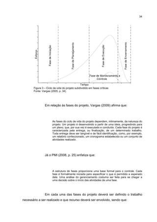 34
Figura 3 – Ciclo de vida do projeto subdividido em fases críticas
Fonte: Vargas (2005, p. 34)
Em relação às fases do projeto, Vargas (2009) afirma que:
As fases do ciclo de vida do projeto dependem, intimamente, da natureza do
projeto. Um projeto é desenvolvido a partir de uma ideia, progredindo para
um plano, que, por sua vez é executado e concluído. Cada fase do projeto é
caracterizada pela entrega, ou finalização, de um determinado trabalho.
Toda entrega deve ser tangível e de fácil identificação, como, por exemplo,
um relatório confeccionado, um cronograma estabelecido ou um conjunto de
atividades realizado.
Já o PMI (2008, p. 25) enfatiza que:
A estrutura de fases proporciona uma base formal para o controle. Cada
fase é formalmente iniciada para especificar o que é permitido e esperado
dela. Uma análise do gerenciamento costuma ser feita para se chegar a
uma decisão sobre o início das atividades de uma fase.
Em cada uma das fases do projeto deverá ser definido o trabalho
necessário a ser realizado e que recurso deverá ser envolvido, sendo que:
 