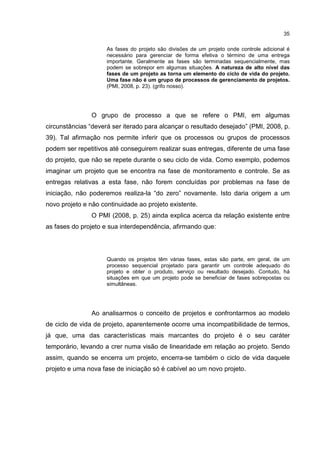 35
As fases do projeto são divisões de um projeto onde controle adicional é
necessário para gerenciar de forma efetiva o término de uma entrega
importante. Geralmente as fases são terminadas sequencialmente, mas
podem se sobrepor em algumas situações. A natureza de alto nível das
fases de um projeto as torna um elemento do ciclo de vida do projeto.
Uma fase não é um grupo de processos de gerenciamento de projetos.
(PMI, 2008, p. 23). (grifo nosso).
O grupo de processo a que se refere o PMI, em algumas
circunstâncias “deverá ser iterado para alcançar o resultado desejado” (PMI, 2008, p.
39). Tal afirmação nos permite inferir que os processos ou grupos de processos
podem ser repetitivos até conseguirem realizar suas entregas, diferente de uma fase
do projeto, que não se repete durante o seu ciclo de vida. Como exemplo, podemos
imaginar um projeto que se encontra na fase de monitoramento e controle. Se as
entregas relativas a esta fase, não forem concluídas por problemas na fase de
iniciação, não poderemos realiza-la “do zero” novamente. Isto daria origem a um
novo projeto e não continuidade ao projeto existente.
O PMI (2008, p. 25) ainda explica acerca da relação existente entre
as fases do projeto e sua interdependência, afirmando que:
Quando os projetos têm várias fases, estas são parte, em geral, de um
processo sequencial projetado para garantir um controle adequado do
projeto e obter o produto, serviço ou resultado desejado. Contudo, há
situações em que um projeto pode se beneficiar de fases sobrepostas ou
simultâneas.
Ao analisarmos o conceito de projetos e confrontarmos ao modelo
de ciclo de vida de projeto, aparentemente ocorre uma incompatibilidade de termos,
já que, uma das características mais marcantes do projeto é o seu caráter
temporário, levando a crer numa visão de linearidade em relação ao projeto. Sendo
assim, quando se encerra um projeto, encerra-se também o ciclo de vida daquele
projeto e uma nova fase de iniciação só é cabível ao um novo projeto.
 