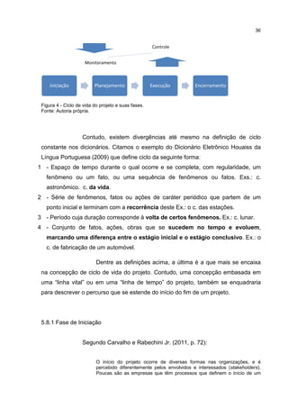 36
Figura 4 - Ciclo de vida do projeto e suas fases.
Fonte: Autoria própria.
Contudo, existem divergências até mesmo na definição de ciclo
constante nos dicionários. Citamos o exemplo do Dicionário Eletrônico Houaiss da
Língua Portuguesa (2009) que define ciclo da seguinte forma:
1 - Espaço de tempo durante o qual ocorre e se completa, com regularidade, um
fenômeno ou um fato, ou uma sequência de fenômenos ou fatos. Exs.: c.
astronômico. c. da vida.
2 - Série de fenômenos, fatos ou ações de caráter periódico que partem de um
ponto inicial e terminam com a recorrência deste Ex.: o c. das estações.
3 - Período cuja duração corresponde à volta de certos fenômenos. Ex.: c. lunar.
4 - Conjunto de fatos, ações, obras que se sucedem no tempo e evoluem,
marcando uma diferença entre o estágio inicial e o estágio conclusivo. Ex.: o
c. de fabricação de um automóvel.
Dentre as definições acima, a última é a que mais se encaixa
na concepção de ciclo de vida do projeto. Contudo, uma concepção embasada em
uma “linha vital” ou em uma “linha de tempo” do projeto, também se enquadraria
para descrever o percurso que se estende do início do fim de um projeto.
5.8.1 Fase de Iniciação
Segundo Carvalho e Rabechini Jr. (2011, p. 72):
O início do projeto ocorre de diversas formas nas organizações, e é
percebido diferentemente pelos envolvidos e interessados (stakeholders).
Poucas são as empresas que têm processos que definem o início de um
Controle
Monitoramento
Iniciação Planejamento Execução Encerramento
 