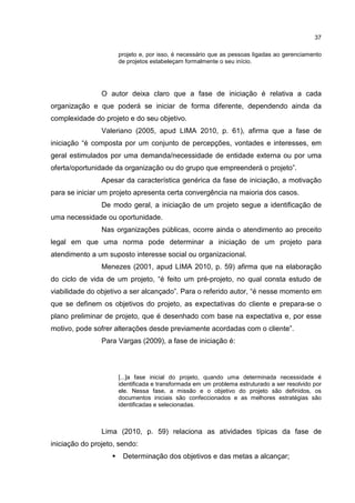 37
projeto e, por isso, é necessário que as pessoas ligadas ao gerenciamento
de projetos estabeleçam formalmente o seu início.
O autor deixa claro que a fase de iniciação é relativa a cada
organização e que poderá se iniciar de forma diferente, dependendo ainda da
complexidade do projeto e do seu objetivo.
Valeriano (2005, apud LIMA 2010, p. 61), afirma que a fase de
iniciação “é composta por um conjunto de percepções, vontades e interesses, em
geral estimulados por uma demanda/necessidade de entidade externa ou por uma
oferta/oportunidade da organização ou do grupo que empreenderá o projeto”.
Apesar da característica genérica da fase de iniciação, a motivação
para se iniciar um projeto apresenta certa convergência na maioria dos casos.
De modo geral, a iniciação de um projeto segue a identificação de
uma necessidade ou oportunidade.
Nas organizações públicas, ocorre ainda o atendimento ao preceito
legal em que uma norma pode determinar a iniciação de um projeto para
atendimento a um suposto interesse social ou organizacional.
Menezes (2001, apud LIMA 2010, p. 59) afirma que na elaboração
do ciclo de vida de um projeto, “é feito um pré-projeto, no qual consta estudo de
viabilidade do objetivo a ser alcançado”. Para o referido autor, “é nesse momento em
que se definem os objetivos do projeto, as expectativas do cliente e prepara-se o
plano preliminar de projeto, que é desenhado com base na expectativa e, por esse
motivo, pode sofrer alterações desde previamente acordadas com o cliente”.
Para Vargas (2009), a fase de iniciação é:
[...]a fase inicial do projeto, quando uma determinada necessidade é
identificada e transformada em um problema estruturado a ser resolvido por
ele. Nessa fase, a missão e o objetivo do projeto são definidos, os
documentos iniciais são confeccionados e as melhores estratégias são
identificadas e selecionadas.
Lima (2010, p. 59) relaciona as atividades típicas da fase de
iniciação do projeto, sendo:
Determinação dos objetivos e das metas a alcançar;
 