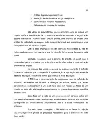 38
Análise dos recursos disponíveis;
Avaliação da viabilidade de atingir os objetivos;
Estimativa dos recursos necessários;
Elaboração da proposta de projetos;
São várias as circunstâncias que determinam como se iniciará um
projeto. Após a identificação da oportunidade ou da necessidade, a organização
poderá elaborar um “businnes case”, um pré-projeto, uma proposta de projeto, uma
análise de viabilidade ou qualquer outro documento formal que corresponda a uma
fase preliminar a iniciação do projeto.
Cabe a cada organização decidir acerca da necessidade ou não de
determinado processo que envolva a fase de iniciação da forma que lhe parece mais
viável.
Contudo, ressalta-se que o gerente de projeto, em geral, não é
responsável pelos processos que antecedem as decisões sobre a caracterização
preliminar do projeto.
Na maioria das vezes, o gerente de projetos somente é definido
durante o processo que corresponde à apresentação e aprovação do termo de
abertura do projeto, documento formal que autoriza o início do projeto.
O PMI trata o gerenciamento de projetos por meio da definição de
entradas, ferramentas ou técnicas e entregas ou saídas, sendo que essas
características correspondem a um nível mais baixo em relação às fases de um
projeto, ou seja, são relacionados aos processos ou grupos de processos inseridos
em cada fase.
Cada fase tem a visão de um processo ou um conjunto deles, em
que as entradas correspondem aos insumos, a aplicação das técnicas e ferramentas
corresponde ao processamento propriamente dito e a saída corresponde às
entregas.
Por meio dessa concepção, o PMI relaciona as fases do ciclo de
vida do projeto com grupos de processos necessários para a execução de cada
fase, sendo:
 