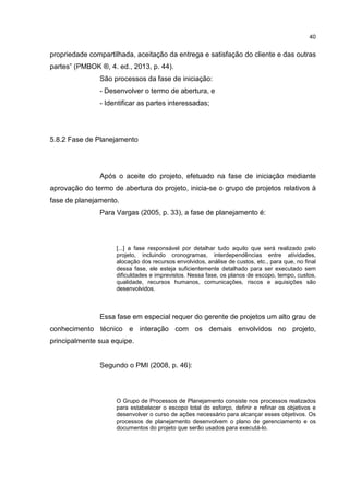 40
propriedade compartilhada, aceitação da entrega e satisfação do cliente e das outras
partes” (PMBOK ®, 4. ed., 2013, p. 44).
São processos da fase de iniciação:
- Desenvolver o termo de abertura, e
- Identificar as partes interessadas;
5.8.2 Fase de Planejamento
Após o aceite do projeto, efetuado na fase de iniciação mediante
aprovação do termo de abertura do projeto, inicia-se o grupo de projetos relativos à
fase de planejamento.
Para Vargas (2005, p. 33), a fase de planejamento é:
[...] a fase responsável por detalhar tudo aquilo que será realizado pelo
projeto, incluindo cronogramas, interdependências entre atividades,
alocação dos recursos envolvidos, análise de custos, etc., para que, no final
dessa fase, ele esteja suficientemente detalhado para ser executado sem
dificuldades e imprevistos. Nessa fase, os planos de escopo, tempo, custos,
qualidade, recursos humanos, comunicações, riscos e aquisições são
desenvolvidos.
Essa fase em especial requer do gerente de projetos um alto grau de
conhecimento técnico e interação com os demais envolvidos no projeto,
principalmente sua equipe.
Segundo o PMI (2008, p. 46):
O Grupo de Processos de Planejamento consiste nos processos realizados
para estabelecer o escopo total do esforço, definir e refinar os objetivos e
desenvolver o curso de ações necessário para alcançar esses objetivos. Os
processos de planejamento desenvolvem o plano de gerenciamento e os
documentos do projeto que serão usados para executá-lo.
 