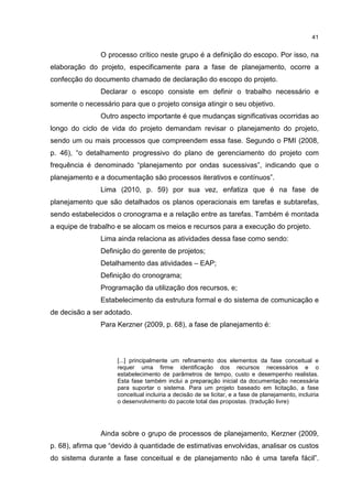 41
O processo crítico neste grupo é a definição do escopo. Por isso, na
elaboração do projeto, especificamente para a fase de planejamento, ocorre a
confecção do documento chamado de declaração do escopo do projeto.
Declarar o escopo consiste em definir o trabalho necessário e
somente o necessário para que o projeto consiga atingir o seu objetivo.
Outro aspecto importante é que mudanças significativas ocorridas ao
longo do ciclo de vida do projeto demandam revisar o planejamento do projeto,
sendo um ou mais processos que compreendem essa fase. Segundo o PMI (2008,
p. 46), “o detalhamento progressivo do plano de gerenciamento do projeto com
frequência é denominado “planejamento por ondas sucessivas”, indicando que o
planejamento e a documentação são processos iterativos e contínuos”.
Lima (2010, p. 59) por sua vez, enfatiza que é na fase de
planejamento que são detalhados os planos operacionais em tarefas e subtarefas,
sendo estabelecidos o cronograma e a relação entre as tarefas. Também é montada
a equipe de trabalho e se alocam os meios e recursos para a execução do projeto.
Lima ainda relaciona as atividades dessa fase como sendo:
Definição do gerente de projetos;
Detalhamento das atividades – EAP;
Definição do cronograma;
Programação da utilização dos recursos, e;
Estabelecimento da estrutura formal e do sistema de comunicação e
de decisão a ser adotado.
Para Kerzner (2009, p. 68), a fase de planejamento é:
[...] principalmente um refinamento dos elementos da fase conceitual e
requer uma firme identificação dos recursos necessários e o
estabelecimento de parâmetros de tempo, custo e desempenho realistas.
Esta fase também inclui a preparação inicial da documentação necessária
para suportar o sistema. Para um projeto baseado em licitação, a fase
conceitual incluiria a decisão de se licitar, e a fase de planejamento, incluiria
o desenvolvimento do pacote total das propostas. (tradução livre)
Ainda sobre o grupo de processos de planejamento, Kerzner (2009,
p. 68), afirma que “devido à quantidade de estimativas envolvidas, analisar os custos
do sistema durante a fase conceitual e de planejamento não é uma tarefa fácil”.
 