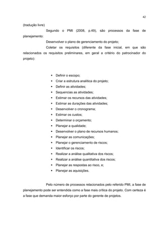 42
(tradução livre)
Segundo o PMI (2008, p.49), são processos da fase de
planejamento:
Desenvolver o plano de gerenciamento do projeto;
Coletar os requisitos (diferente da fase inicial, em que são
relacionados os requisitos preliminares, em geral a critério do patrocinador do
projeto):
Definir o escopo;
Criar a estrutura analítica do projeto;
Definir as atividades;
Sequencias as atividades;
Estimar os recursos das atividades;
Estimar as durações das atividades;
Desenvolver o cronograma;
Estimar os custos;
Determinar o orçamento;
Planejar a qualidade;
Desenvolver o plano de recursos humanos;
Planejar as comunicações;
Planejar o gerenciamento de riscos;
Identificar os riscos;
Realizar a análise qualitativa dos riscos;
Realizar a análise quantitativa dos riscos;
Planejar as respostas ao risco, e;
Planejar as aquisições.
Pelo número de processos relacionados pelo referido PMI, a fase de
planejamento pode ser entendida como a fase mais crítica do projeto. Com certeza é
a fase que demanda maior esforço por parte do gerente de projetos.
 