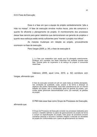 43
5.8.3 Fase de Execução
Essa é a fase em que a equipe de projeto verdadeiramente “põe a
mão na massa”. A fase de execução envolve muitos riscos, pois ela comprova o
quanto foi eficiente o planejamento do projeto. O monitoramento dos processos
dessa fase servirá para gerar relatórios que demonstraram ao gerente de projetos o
quanto seus esforços estão sendo suficientes para “manter o projeto nos trilhos”.
As maiores mudanças em relação ao projeto, provavelmente
ocorreram na fase de execução.
Para Vargas (2005, p. 34), a fase de execução é:
[...] a fase que materializa tudo aquilo que foi planejado anteriormente.
Qualquer erro cometido nas fases anteriores fica evidente durante essa
fase. Grande parte do orçamento e do esforço do projeto é consumida
nessa fase.
Valeriano (2005, apud Lima, 2010, p. 62) corrobora com
Vargas, afirmando que:
A fase de execução consiste em pôr em ação todas as tarefas planejadas,
nas condições de qualidade, custo, prazos e de forma a alcançar os
objetivos das partes interessadas. Essa fase caracteriza-se por um imenso
trabalho de equipe, sob a coordenação geral do gerente de projeto, com
muitas ações gerenciais descentralizadas como, por exemplo, as gestões
do projeto.
O PMI trata essa fase como Grupo de Processos de Execução,
afirmando que:
O Grupo de Processos de Execução consiste nos processos realizados para
concluir o trabalho definido no plano de gerenciamento do projeto de forma
a cumprir as especificações do projeto. Este grupo de processos envolve
coordenar pessoas e recursos e também integrar e executar as atividades
do projeto em conformidade com o plano de gerenciamento do mesmo.
 