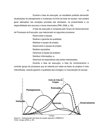 44
Durante a fase de execução, os resultados poderão demandar
atualizações do planejamento e mudanças na linha de base do escopo. Isso poderá
gerar alterações nas durações previstas das atividades, na produtividade e na
disponibilidade dos recursos e riscos imprevistos (PMI, 2008, p. 55).
A fase de execução é composta pelo Grupo de Gerenciamento
de Processos de Execução, que relacionado os seguintes processos:
Desenvolver a equipe;
Realizar a garantia de qualidade;
Mobilizar a equipe de projeto;
Desenvolver a equipe de projeto;
Realizar aquisições;
Gerenciar a equipe de projetos;
Distribuir informações, e;
Gerenciar as expectativas das partes interessadas;
Durante a fase de execução, a fase de monitoramento e
controle (grupo de processos que se estende por todas as fases do projeto) é mais
intensificada, visando garantir a qualidade das entregas e a manutenção do escopo.
Figura 5 – Sobreposição das fases do projeto segundo o PMBOK ®
Fonte: Vargas (2005, p. 35)
 