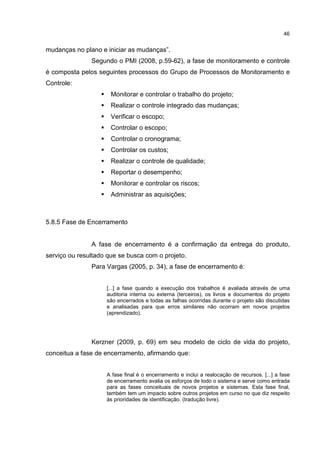46
mudanças no plano e iniciar as mudanças”.
Segundo o PMI (2008, p.59-62), a fase de monitoramento e controle
é composta pelos seguintes processos do Grupo de Processos de Monitoramento e
Controle:
Monitorar e controlar o trabalho do projeto;
Realizar o controle integrado das mudanças;
Verificar o escopo;
Controlar o escopo;
Controlar o cronograma;
Controlar os custos;
Realizar o controle de qualidade;
Reportar o desempenho;
Monitorar e controlar os riscos;
Administrar as aquisições;
5.8.5 Fase de Encerramento
A fase de encerramento é a confirmação da entrega do produto,
serviço ou resultado que se busca com o projeto.
Para Vargas (2005, p. 34), a fase de encerramento é:
[...] a fase quando a execução dos trabalhos é avaliada através de uma
auditoria interna ou externa (terceiros), os livros e documentos do projeto
são encerrados e todas as falhas ocorridas durante o projeto são discutidas
e analisadas para que erros similares não ocorram em novos projetos
(aprendizado).
Kerzner (2009, p. 69) em seu modelo de ciclo de vida do projeto,
conceitua a fase de encerramento, afirmando que:
A fase final é o encerramento e inclui a realocação de recursos. [...] a fase
de encerramento avalia os esforços de todo o sistema e serve como entrada
para as fases conceituais de novos projetos e sistemas. Esta fase final,
também tem um impacto sobre outros projetos em curso no que diz respeito
às prioridades de identificação. (tradução livre).
 