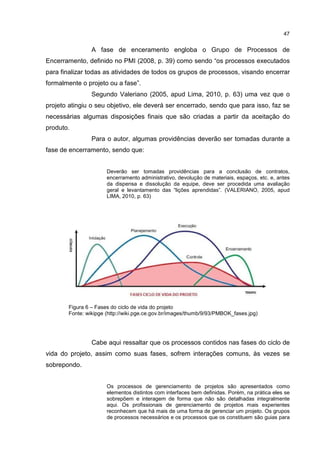 47
A fase de enceramento engloba o Grupo de Processos de
Encerramento, definido no PMI (2008, p. 39) como sendo “os processos executados
para finalizar todas as atividades de todos os grupos de processos, visando encerrar
formalmente o projeto ou a fase”.
Segundo Valeriano (2005, apud Lima, 2010, p. 63) uma vez que o
projeto atingiu o seu objetivo, ele deverá ser encerrado, sendo que para isso, faz se
necessárias algumas disposições finais que são criadas a partir da aceitação do
produto.
Para o autor, algumas providências deverão ser tomadas durante a
fase de encerramento, sendo que:
Deverão ser tomadas providências para a conclusão de contratos,
encerramento administrativo, devolução de materiais, espaços, etc. e, antes
da dispensa e dissolução da equipe, deve ser procedida uma avaliação
geral e levantamento das “lições aprendidas”. (VALERIANO, 2005, apud
LIMA, 2010, p. 63)
Figura 6 – Fases do ciclo de vida do projeto
Fonte: wikipge (http://wiki.pge.ce.gov.br/images/thumb/9/93/PMBOK_fases.jpg)
Cabe aqui ressaltar que os processos contidos nas fases do ciclo de
vida do projeto, assim como suas fases, sofrem interações comuns, às vezes se
sobrepondo.
Os processos de gerenciamento de projetos são apresentados como
elementos distintos com interfaces bem definidas. Porém, na prática eles se
sobrepõem e interagem de forma que não são detalhadas integralmente
aqui. Os profissionais de gerenciamento de projetos mais experientes
reconhecem que há mais de uma forma de gerenciar um projeto. Os grupos
de processos necessários e os processos que os constituem são guias para
 