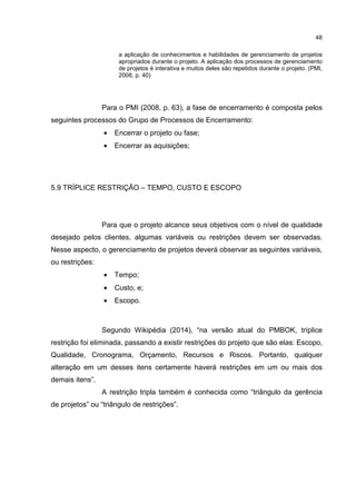 48
a aplicação de conhecimentos e habilidades de gerenciamento de projetos
apropriados durante o projeto. A aplicação dos processos de gerenciamento
de projetos é interativa e muitos deles são repetidos durante o projeto. (PMI,
2008, p. 40)
Para o PMI (2008, p. 63), a fase de encerramento é composta pelos
seguintes processos do Grupo de Processos de Encerramento:
• Encerrar o projeto ou fase;
• Encerrar as aquisições;
5.9 TRÍPLICE RESTRIÇÃO – TEMPO, CUSTO E ESCOPO
Para que o projeto alcance seus objetivos com o nível de qualidade
desejado pelos clientes, algumas variáveis ou restrições devem ser observadas.
Nesse aspecto, o gerenciamento de projetos deverá observar as seguintes variáveis,
ou restrições:
• Tempo;
• Custo, e;
• Escopo.
Segundo Wikipédia (2014), “na versão atual do PMBOK, tríplice
restrição foi eliminada, passando a existir restrições do projeto que são elas: Escopo,
Qualidade, Cronograma, Orçamento, Recursos e Riscos. Portanto, qualquer
alteração em um desses itens certamente haverá restrições em um ou mais dos
demais itens”.
A restrição tripla também é conhecida como “triângulo da gerência
de projetos” ou “triângulo de restrições”.
 