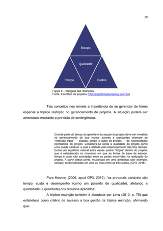 50
Figura 8 – triângulo das restrições
Fonte: Escritório de projetos (http://escritoriodeprojetos.com.br/)
Tais conceitos nos remete a importância de se gerenciar de forma
especial a tríplice restrição no gerenciamento de projetos. A situação poderá ser
amenizada mediante a previsão de contingências.
Grande parte do tempo do gerente e da equipe do projeto deve ser investida
no gerenciamento do que muitos autores e praticantes chamam de
“restrição tripla” — escopo, tempo e custo do projeto — de necessidades
conflitantes do projeto. Considera-se ainda a qualidade do projeto como
uma quarta variável, a qual é afetada pelo balanceamento das três demais.
Existe um equilíbrio natural entre essas quatro “forças” dentro do projeto,
que é estabelecido no momento em que as linhas de base de escopo,
tempo e custo são acordadas entre as partes envolvidas na realização do
projeto. A partir desse ponto, mudanças em uma dimensão (por exemplo,
escopo) serão refletidas em uma ou mais entre as três outras. (GP3, 2015)
Para Kerzner (2006, apud GP3, 2015), “as principais variáveis são
tempo, custo e desempenho (como um paralelo de qualidade), afetando a
quantidade (e qualidade) dos recursos aplicados”.
A tríplice restrição também é abordada por Lima (2010, p. 79) que
estabelece como critério de sucesso a boa gestão da tríplice restrição, afirmando
que:
 