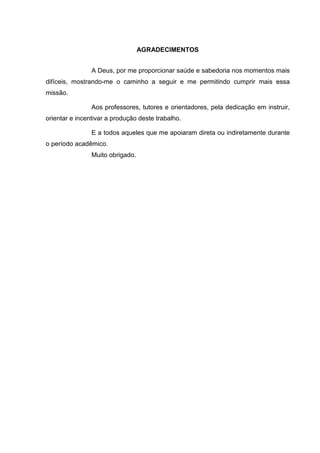 AGRADECIMENTOS
A Deus, por me proporcionar saúde e sabedoria nos momentos mais
difíceis, mostrando-me o caminho a seguir e me permitindo cumprir mais essa
missão.
Aos professores, tutores e orientadores, pela dedicação em instruir,
orientar e incentivar a produção deste trabalho.
E a todos aqueles que me apoiaram direta ou indiretamente durante
o período acadêmico.
Muito obrigado.
 