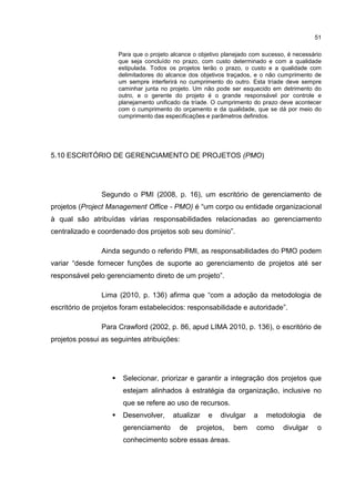 51
Para que o projeto alcance o objetivo planejado com sucesso, é necessário
que seja concluído no prazo, com custo determinado e com a qualidade
estipulada. Todos os projetos terão o prazo, o custo e a qualidade com
delimitadores do alcance dos objetivos traçados, e o não cumprimento de
um sempre interferirá no cumprimento do outro. Esta tríade deve sempre
caminhar junta no projeto. Um não pode ser esquecido em detrimento do
outro, e o gerente do projeto é o grande responsável por controle e
planejamento unificado da tríade. O cumprimento do prazo deve acontecer
com o cumprimento do orçamento e da qualidade, que se dá por meio do
cumprimento das especificações e parâmetros definidos.
5.10 ESCRITÓRIO DE GERENCIAMENTO DE PROJETOS (PMO)
Segundo o PMI (2008, p. 16), um escritório de gerenciamento de
projetos (Project Management Office - PMO) é “um corpo ou entidade organizacional
à qual são atribuídas várias responsabilidades relacionadas ao gerenciamento
centralizado e coordenado dos projetos sob seu domínio”.
Ainda segundo o referido PMI, as responsabilidades do PMO podem
variar “desde fornecer funções de suporte ao gerenciamento de projetos até ser
responsável pelo gerenciamento direto de um projeto”.
Lima (2010, p. 136) afirma que “com a adoção da metodologia de
escritório de projetos foram estabelecidos: responsabilidade e autoridade”.
Para Crawford (2002, p. 86, apud LIMA 2010, p. 136), o escritório de
projetos possui as seguintes atribuições:
Selecionar, priorizar e garantir a integração dos projetos que
estejam alinhados à estratégia da organização, inclusive no
que se refere ao uso de recursos.
Desenvolver, atualizar e divulgar a metodologia de
gerenciamento de projetos, bem como divulgar o
conhecimento sobre essas áreas.
 