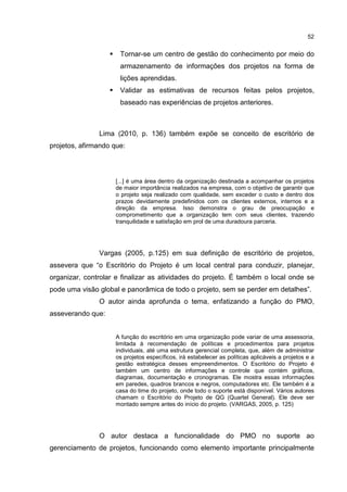 52
Tornar-se um centro de gestão do conhecimento por meio do
armazenamento de informações dos projetos na forma de
lições aprendidas.
Validar as estimativas de recursos feitas pelos projetos,
baseado nas experiências de projetos anteriores.
Lima (2010, p. 136) também expõe se conceito de escritório de
projetos, afirmando que:
[...] é uma área dentro da organização destinada a acompanhar os projetos
de maior importância realizados na empresa, com o objetivo de garantir que
o projeto seja realizado com qualidade, sem exceder o custo e dentro dos
prazos devidamente predefinidos com os clientes externos, internos e a
direção da empresa. Isso demonstra o grau de preocupação e
comprometimento que a organização tem com seus clientes, trazendo
tranquilidade e satisfação em prol de uma duradoura parceria.
Vargas (2005, p.125) em sua definição de escritório de projetos,
assevera que “o Escritório do Projeto é um local central para conduzir, planejar,
organizar, controlar e finalizar as atividades do projeto. É também o local onde se
pode uma visão global e panorâmica de todo o projeto, sem se perder em detalhes”.
O autor ainda aprofunda o tema, enfatizando a função do PMO,
asseverando que:
A função do escritório em uma organização pode variar de uma assessoria,
limitada à recomendação de políticas e procedimentos para projetos
individuais, até uma estrutura gerencial completa, que, além de administrar
os projetos específicos, irá estabelecer as políticas aplicáveis a projetos e a
gestão estratégica desses empreendimentos. O Escritório do Projeto é
também um centro de informações e controle que contém gráficos,
diagramas, documentação e cronogramas. Ele mostra essas informações
em paredes, quadros brancos e negros, computadores etc. Ele também é a
casa do time do projeto, onde todo o suporte está disponível. Vários autores
chamam o Escritório do Projeto de QG (Quartel General). Ele deve ser
montado sempre antes do início do projeto. (VARGAS, 2005, p. 125)
O autor destaca a funcionalidade do PMO no suporte ao
gerenciamento de projetos, funcionando como elemento importante principalmente
 