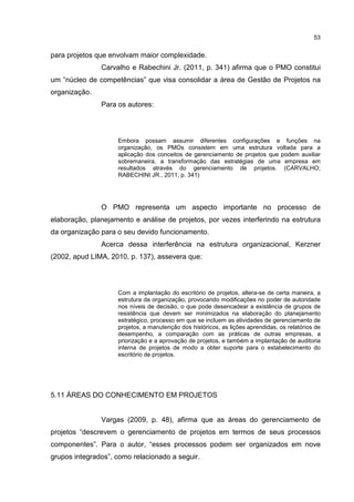 53
para projetos que envolvam maior complexidade.
Carvalho e Rabechini Jr. (2011, p. 341) afirma que o PMO constitui
um “núcleo de competências” que visa consolidar a área de Gestão de Projetos na
organização.
Para os autores:
Embora possam assumir diferentes configurações e funções na
organização, os PMOs consistem em uma estrutura voltada para a
aplicação dos conceitos de gerenciamento de projetos que podem auxiliar
sobremaneira, a transformação das estratégias de uma empresa em
resultados através do gerenciamento de projetos. (CARVALHO;
RABECHINI JR., 2011, p. 341)
O PMO representa um aspecto importante no processo de
elaboração, planejamento e análise de projetos, por vezes interferindo na estrutura
da organização para o seu devido funcionamento.
Acerca dessa interferência na estrutura organizacional, Kerzner
(2002, apud LIMA, 2010, p. 137), assevera que:
Com a implantação do escritório de projetos, altera-se de certa maneira, a
estrutura da organização, provocando modificações no poder de autoridade
nos níveis de decisão, o que pode desencadear a existência de grupos de
resistência que devem ser minimizados na elaboração do planejamento
estratégico, processo em que se incluem as atividades de gerenciamento de
projetos, a manutenção dos históricos, as lições aprendidas, os relatórios de
desempenho, a comparação com as práticas de outras empresas, a
priorização e a aprovação de projetos, e também a implantação de auditoria
interna de projetos de modo a obter suporte para o estabelecimento do
escritório de projetos.
5.11 ÁREAS DO CONHECIMENTO EM PROJETOS
Vargas (2009, p. 48), afirma que as áreas do gerenciamento de
projetos “descrevem o gerenciamento de projetos em termos de seus processos
componentes”. Para o autor, “esses processos podem ser organizados em nove
grupos integrados”, como relacionado a seguir.
 