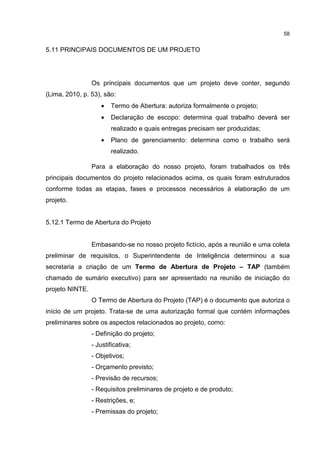 58
5.11 PRINCIPAIS DOCUMENTOS DE UM PROJETO
Os principais documentos que um projeto deve conter, segundo
(Lima, 2010, p. 53), são:
• Termo de Abertura: autoriza formalmente o projeto;
• Declaração de escopo: determina qual trabalho deverá ser
realizado e quais entregas precisam ser produzidas;
• Plano de gerenciamento: determina como o trabalho será
realizado.
Para a elaboração do nosso projeto, foram trabalhados os três
principais documentos do projeto relacionados acima, os quais foram estruturados
conforme todas as etapas, fases e processos necessários à elaboração de um
projeto.
5.12.1 Termo de Abertura do Projeto
Embasando-se no nosso projeto fictício, após a reunião e uma coleta
preliminar de requisitos, o Superintendente de Inteligência determinou a sua
secretaria a criação de um Termo de Abertura de Projeto – TAP (também
chamado de sumário executivo) para ser apresentado na reunião de iniciação do
projeto NINTE.
O Termo de Abertura do Projeto (TAP) é o documento que autoriza o
início de um projeto. Trata-se de uma autorização formal que contém informações
preliminares sobre os aspectos relacionados ao projeto, como:
- Definição do projeto;
- Justificativa;
- Objetivos;
- Orçamento previsto;
- Previsão de recursos;
- Requisitos preliminares de projeto e de produto;
- Restrições, e;
- Premissas do projeto;
 