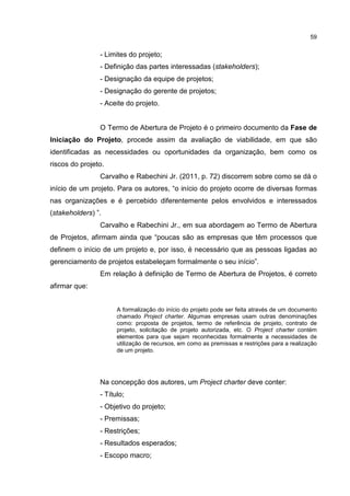 59
- Limites do projeto;
- Definição das partes interessadas (stakeholders);
- Designação da equipe de projetos;
- Designação do gerente de projetos;
- Aceite do projeto.
O Termo de Abertura de Projeto é o primeiro documento da Fase de
Iniciação do Projeto, procede assim da avaliação de viabilidade, em que são
identificadas as necessidades ou oportunidades da organização, bem como os
riscos do projeto.
Carvalho e Rabechini Jr. (2011, p. 72) discorrem sobre como se dá o
início de um projeto. Para os autores, “o início do projeto ocorre de diversas formas
nas organizações e é percebido diferentemente pelos envolvidos e interessados
(stakeholders) ”.
Carvalho e Rabechini Jr., em sua abordagem ao Termo de Abertura
de Projetos, afirmam ainda que “poucas são as empresas que têm processos que
definem o início de um projeto e, por isso, é necessário que as pessoas ligadas ao
gerenciamento de projetos estabeleçam formalmente o seu início”.
Em relação à definição de Termo de Abertura de Projetos, é correto
afirmar que:
A formalização do início do projeto pode ser feita através de um documento
chamado Project charter. Algumas empresas usam outras denominações
como: proposta de projetos, termo de referência de projeto, contrato de
projeto, solicitação de projeto autorizada, etc. O Project charter contém
elementos para que sejam reconhecidas formalmente a necessidades de
utilização de recursos, em como as premissas e restrições para a realização
de um projeto.
Na concepção dos autores, um Project charter deve conter:
- Título;
- Objetivo do projeto;
- Premissas;
- Restrições;
- Resultados esperados;
- Escopo macro;
 