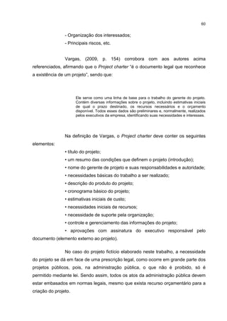 60
- Organização dos interessados;
- Principais riscos, etc.
Vargas, (2009, p. 154) corrobora com aos autores acima
referenciados, afirmando que o Project charter “é o documento legal que reconhece
a existência de um projeto”, sendo que:
Ele serve como uma linha de base para o trabalho do gerente do projeto.
Contém diversas informações sobre o projeto, incluindo estimativas iniciais
de qual o prazo destinado, os recursos necessários e o orçamento
disponível. Todos esses dados são preliminares e, normalmente, realizados
pelos executivos da empresa, identificando suas necessidades e interesses.
Na definição de Vargas, o Project charter deve conter os seguintes
elementos:
• título do projeto;
• um resumo das condições que definem o projeto (introdução);
• nome do gerente de projeto e suas responsabilidades e autoridade;
• necessidades básicas do trabalho a ser realizado;
• descrição do produto do projeto;
• cronograma básico do projeto;
• estimativas iniciais de custo;
• necessidades iniciais de recursos;
• necessidade de suporte pela organização;
• controle e gerenciamento das informações do projeto;
• aprovações com assinatura do executivo responsável pelo
documento (elemento externo ao projeto).
No caso do projeto fictício elaborado neste trabalho, a necessidade
do projeto se dá em face de uma prescrição legal, como ocorre em grande parte dos
projetos públicos, pois, na administração pública, o que não é proibido, só é
permitido mediante lei. Sendo assim, todos os atos da administração pública devem
estar embasados em normas legais, mesmo que exista recurso orçamentário para a
criação do projeto.
 