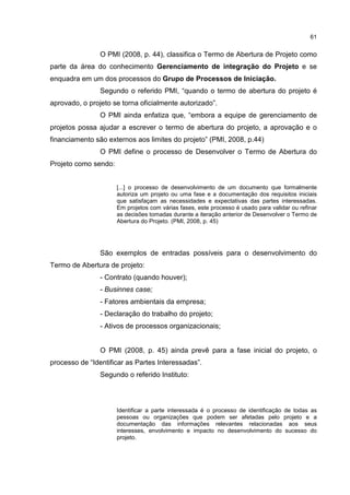 61
O PMI (2008, p. 44), classifica o Termo de Abertura de Projeto como
parte da área do conhecimento Gerenciamento de integração do Projeto e se
enquadra em um dos processos do Grupo de Processos de Iniciação.
Segundo o referido PMI, “quando o termo de abertura do projeto é
aprovado, o projeto se torna oficialmente autorizado”.
O PMI ainda enfatiza que, “embora a equipe de gerenciamento de
projetos possa ajudar a escrever o termo de abertura do projeto, a aprovação e o
financiamento são externos aos limites do projeto” (PMI, 2008, p.44)
O PMI define o processo de Desenvolver o Termo de Abertura do
Projeto como sendo:
[...] o processo de desenvolvimento de um documento que formalmente
autoriza um projeto ou uma fase e a documentação dos requisitos iniciais
que satisfaçam as necessidades e expectativas das partes interessadas.
Em projetos com várias fases, este processo é usado para validar ou refinar
as decisões tomadas durante a iteração anterior de Desenvolver o Termo de
Abertura do Projeto. (PMI, 2008, p. 45)
São exemplos de entradas possíveis para o desenvolvimento do
Termo de Abertura de projeto:
- Contrato (quando houver);
- Businnes case;
- Fatores ambientais da empresa;
- Declaração do trabalho do projeto;
- Ativos de processos organizacionais;
O PMI (2008, p. 45) ainda prevê para a fase inicial do projeto, o
processo de “Identificar as Partes Interessadas”.
Segundo o referido Instituto:
Identificar a parte interessada é o processo de identificação de todas as
pessoas ou organizações que podem ser afetadas pelo projeto e a
documentação das informações relevantes relacionadas aos seus
interesses, envolvimento e impacto no desenvolvimento do sucesso do
projeto.
 