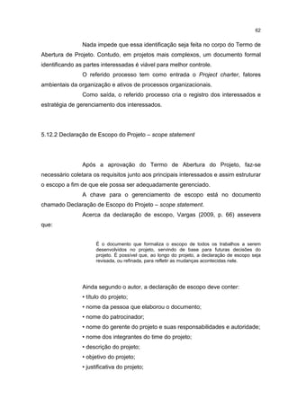 62
Nada impede que essa identificação seja feita no corpo do Termo de
Abertura de Projeto. Contudo, em projetos mais complexos, um documento formal
identificando as partes interessadas é viável para melhor controle.
O referido processo tem como entrada o Project charter, fatores
ambientais da organização e ativos de processos organizacionais.
Como saída, o referido processo cria o registro dos interessados e
estratégia de gerenciamento dos interessados.
5.12.2 Declaração de Escopo do Projeto – scope statement
Após a aprovação do Termo de Abertura do Projeto, faz-se
necessário coletara os requisitos junto aos principais interessados e assim estruturar
o escopo a fim de que ele possa ser adequadamente gerenciado.
A chave para o gerenciamento de escopo está no documento
chamado Declaração de Escopo do Projeto – scope statement.
Acerca da declaração de escopo, Vargas (2009, p. 66) assevera
que:
É o documento que formaliza o escopo de todos os trabalhos a serem
desenvolvidos no projeto, servindo de base para futuras decisões do
projeto. É possível que, ao longo do projeto, a declaração de escopo seja
revisada, ou refinada, para refletir as mudanças acontecidas nele.
Ainda segundo o autor, a declaração de escopo deve conter:
• título do projeto;
• nome da pessoa que elaborou o documento;
• nome do patrocinador;
• nome do gerente do projeto e suas responsabilidades e autoridade;
• nome dos integrantes do time do projeto;
• descrição do projeto;
• objetivo do projeto;
• justificativa do projeto;
 