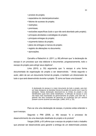 63
• produto do projeto;
• expectativa do cliente/patrocinador;
• fatores de sucesso do projeto;
• restrições;
• premissas;
• exclusões específicas (tudo o que não será abordado pelo projeto);
• principais atividades e estratégias do projeto;
• principais entregas do projeto;
• orçamento básico do projeto;
• plano de entregas e marcos do projeto;
• registro de alterações no documento;
• aprovações.
Carvalho e Rabechini Jr. (2011, p. 88) afirmam que “a declaração de
escopo é um processo que visa elaborar e documentar, progressivamente, todo o
escopo do projeto para atingir seus objetivos”.
Lima (2010, p. 53) argumenta que “o escopo é uma forma
documentada de organização do projeto a ser desenvolvido. ” Ainda segundo o
autor, além de ser um documento formal do projeto, é também um direcionador de
tudo o que será desenvolvido durante o projeto. “É como se fosse uma bússola”.
A declaração do escopo é o maior documento de todo o projeto, pois tem
por base assegurar as decisões futuras do projeto de acordo com o que foi
planejado. Nessa declaração descrevem-se os limites do projeto e são
identificados quais itens serão trabalhados. A definição do escopo é uma
das fases mais importantes do gerenciamento do projeto, pois sem ela, o
gerente não terá condições de gerenciar as mudanças que por ventura
possam ocorrer durante sua execução. (LIMA, 2010, p. 53).
Para se cria uma declaração de escopo, é preciso antes entender o
que é escopo.
Segundo o PMI (2008, p. 48) escopo “é o processo de
desenvolvimento de uma descrição detalhada do projeto e do produto”
Vargas (2009, p 61) afirma que o escopo do projeto é todo o trabalho
que precisar ser desenvolvido para garantir a entrega de um determinado produto
 