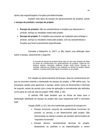64
dentro das especificações e funções pré-determinadas.
Existem dois tipos de escopo em gerenciamento de projetos, sendo
o escopo do produto e escopo do projeto.
• Escopo do produto: São as características e funções que descrevem o
produto, serviço ou resultado criado pelo projeto.
• Escopo do projeto: É o trabalho que precisar ser realizado para entregar o
produto, serviço ou resultado criado pelo projeto, com as características e
funções que foram previamente especificadas.
Carvalho e Rabechini Jr. (2011, p. 86), fazem uma definição clara
sobre o escopo, asseverando o seguinte:
O conceito de escopo de projetos talvez seja um dos mais variados de todas
as áreas de conhecimento em gerenciamento de projetos. Falam-se em
alcance, esboço, intenções, objetivos, limites, entre outros. Escopo, na
verdade, refere-se ao trabalho a ser realizado no âmbito do projeto. Nesse
aspecto, o escopo pode estar ligado ao produto ou ao projeto.
Em relação ao Gerenciamento do Escopo, área do conhecimento em
que se encontra inserida a declaração de escopo do projeto, o PMI define que, “os
processos usados para gerenciar o escopo, assim como as ferramentas e técnicas
de suporte, variam de acordo com a área de aplicação e normalmente são definidos
como parte do ciclo de vida do projeto” (PMI, 2008. p. 92).
O referido PMI trata também que as linhas de base para a
declaração detalhada do escopo do projeto são suas respectivas EAP e dicionário
EAP.
Vargas (2009, p. 61), faz uma subdivisão genérica do escopo em:
• Escopo funcional: conjunto de características funcionais do
produto, ou serviço, a ser desenvolvido pelo projeto. São
direcionadas ao cliente e podem ser também denominados de
“requisitos funcionais”.
• Escopo técnico: características técnicas do projeto,
destacando os padrões e as especificações a serem
 