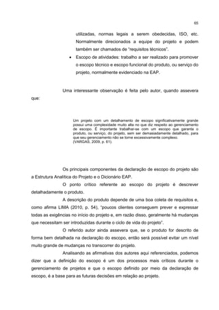 65
utilizadas, normas legais a serem obedecidas, ISO, etc.
Normalmente direcionados a equipe do projeto e podem
também ser chamados de “requisitos técnicos”.
• Escopo de atividades: trabalho a ser realizado para promover
o escopo técnico e escopo funcional do produto, ou serviço do
projeto, normalmente evidenciado na EAP.
Uma interessante observação é feita pelo autor, quando assevera
que:
Um projeto com um detalhamento de escopo significativamente grande
possui uma complexidade muito alta no que diz respeito ao gerenciamento
de escopo. É importante trabalhar-se com um escopo que garanta o
produto, ou serviço, do projeto, sem ser demasiadamente detalhado, para
que seu gerenciamento não se torne excessivamente complexo.
(VARGAS, 2009, p. 61).
Os principais componentes da declaração de escopo do projeto são
a Estrutura Analítica do Projeto e o Dicionário EAP.
O ponto crítico referente ao escopo do projeto é descrever
detalhadamente o produto.
A descrição do produto depende de uma boa coleta de requisitos e,
como afirma LIMA (2010, p. 54), “poucos clientes conseguem prever e expressar
todas as exigências no início do projeto e, em razão disso, geralmente há mudanças
que necessitam ser introduzidas durante o ciclo de vida do projeto”.
O referido autor ainda assevera que, se o produto for descrito de
forma bem detalhada na declaração do escopo, então será possível evitar um nível
muito grande de mudanças no transcorrer do projeto.
Analisando as afirmativas dos autores aqui referenciados, podemos
dizer que a definição do escopo é um dos processos mais críticos durante o
gerenciamento de projetos e que o escopo definido por meio da declaração de
escopo, é a base para as futuras decisões em relação ao projeto.
 