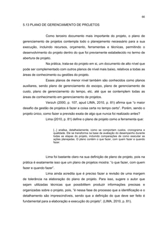 66
5.13 PLANO DE GERENCIAMENTO DE PROJETOS
Como terceiro documento mais importante do projeto, o plano de
gerenciamento de projetos contempla todo o planejamento necessário para a sua
execução, incluindo recursos, orçamento, ferramentas e técnicas, permitindo o
desenvolvimento do projeto dentro do que foi previamente estabelecido no termo de
abertura de projeto.
Na prática, trata-se do projeto em si, um documento de alto nível que
pode ser complementado com outros planos de nível mais baixo, relativos a todas as
áreas de conhecimento ou gestões do projeto.
Esses planos de menor nível também são conhecidos como planos
auxiliares, sendo plano de gerenciamento do escopo, plano de gerenciamento de
custo, plano de gerenciamento do tempo, etc. até que se contemplem todas as
áreas de conhecimento em gerenciamento de projetos.
Verzuh (2000, p. 107, apud LIMA, 2010, p. 81) afirma que “o maior
desafio da gestão de projetos é fazer a coisa certa no tempo certo”. Porém, sendo o
projeto único, como fazer a previsão exata de algo que nunca foi realizado antes?
Lima (2010, p. 81) define o plano de projeto como a ferramenta que:
[...] analisa, detalhadamente, como se comportam custos, cronograma e
qualidade. Ele se transforma na base de avaliação do desempenho durante
todas as etapas do projeto, incluindo comparações de como executar as
ações planejadas. O plano contém o que fazer, com quem fazer e quando
fazer.
Lima foi bastante claro na sua definição de plano de projeto, pois na
prática é exatamente isso que um plano de projetos mostra: “o que fazer, com quem
fazer e quando fazer”.
Lima ainda acredita que é preciso fazer a revisão de uma margem
de tolerância na elaboração do plano de projeto. Para isso, sugere o autor que
sejam utilizadas técnicas que possibilitem produzir informações precisas e
organizadas sobre o projeto, pois, “é nessa fase do processo que a identificação e o
detalhamento são imprescindíveis, sendo que a definição do que deve ser feito é
fundamental para a elaboração e execução do projeto”. (LIMA, 2010, p. 81).
 