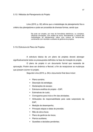 67
5.13.1 Métodos de Planejamento do Projeto
Lima (2010, p. 82) afirma que a metodologia de planejamento fica a
critério dos planejadores e pode ser procedida de diversas formas, sendo que:
Ela pode ser simples, por meio de formulários eletrônicos, ou complexa,
utilizando simulações, com análise de riscos. Normalmente, a maioria das
metodologias de planejamento utiliza uma mistura de ferramentas,
combinando com reuniões e software de gerência de projetos.
5.13.2 Estrutura do Plano de Projetos
A estrutura básica de um plano de projetos deverá abranger
significativamente todos os pressupostos definidos na fase de iniciação do projeto.
O plano de projeto é um documento formal que necessita de
aprovação. Porém deve ser dinâmico e flexível, a fim de recepcionar as mudanças
que possam ocorrer no projeto.
Segundo Lima (2010, p. 84) o documento final deve incluir:
Plano sumário;
Descrição da estratégia;
Declarações de escopo;
Estrutura analítica do projeto – EAP;
Estimativas de custo;
Cronograma para início e fim das atividades;
Atribuições de responsabilidade para cada subproduto da
EAP;
Medição de desempenho;
Principais etapas e datas de previsão;
Mão de obra chave;
Plano de gerência de riscos;
Planos auxiliares;
Questões e decisões pendentes;
 