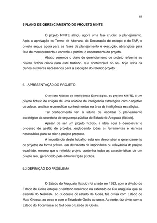 68
6 PLANO DE GERENCIAMENTO DO PROJETO NINTE
O projeto NINTE atingiu agora uma fase crucial: o planejamento.
Após a aprovação do Termo de Abertura, da Declaração de escopo e do EAP, o
projeto segue agora para as fases de planejamento e execução, abrangidos pela
fase de monitoramento e controle e por fim, o enceramento do projeto.
Abaixo veremos o plano de gerenciamento de projeto referente ao
projeto fictício criado para este trabalho, que contemplará no seu bojo todos os
planos auxiliares necessários para a execução do referido projeto.
6.1 APRESENTAÇÃO DO PROJETO
O projeto Núcleo de Inteligência Estratégica, ou projeto NINTE, é um
projeto fictício de criação de uma unidade de inteligência estratégica com o objetivo
de coletar, analisar e consolidar conhecimentos na área de inteligência estratégica.
Tal conhecimento tem o intuito de viabilizar o planejamento
estratégico da secretaria de segurança pública do Estado do Araguaia (fictício).
Apesar de ser um projeto fictício, a ideia aqui é demonstrar o
processo de gestão de projetos, englobando todas as ferramentas e técnicas
necessárias para se criar o projeto proposto.
A importância deste trabalho está em demonstrar o gerenciamento
de projetos de forma prática, em detrimento da importância ou relevância do projeto
escolhido, mesmo que o referido projeto contenha todas as características de um
projeto real, gerenciado pela administração pública.
6.2 DEFINIÇÃO DO PROBLEMA
O Estado do Araguaia (fictício) foi criado em 1982, com a divisão do
Estado de Goiás em que o território localizado na extensão do Rio Araguaia, que se
estende do Noroeste, ao Sudoeste do estado de Goiás, faz divisa com Estado do
Mato Grosso, ao oeste e com o Estado de Goiás ao oeste. Ao norte, faz divisa com o
Estado do Tocantins e ao Sul com o Estado de Goiás.
 