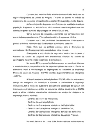 70
Com um polo industrial forte e bastante diversificado, localizado na
região metropolitana da Cidade do Araguaia – Capital do estado, os índices de
crescimento da economia, principalmente na capital, têm superado a média do país.
Após a divulgação dos dados econômicos e da qualidade de vida da
população Araguaiana no ano de 2010, iniciou-se uma corrente migratória que tem
contribuído para o aumento da população em torno de 9% ao ano.
Com o aumento da população, a demanda pelo serviço público tem
aumentado exponencialmente. Principalmente relativo à segurança pública.
Como em todo o país, os índices relacionados aos crimes contra a
pessoa e contra o patrimônio são exorbitantes e aumentam a cada ano.
Resta nítido que as políticas públicas para a diminuição da
criminalidade não têm acompanhado a escalada do crime no país.
Enxergando a importância da segurança pública para o povo, o
Governo do Estado do Araguaia tem empreendido esforços no sentido de
aperfeiçoar a máquina estatal no combate à criminalidade.
No ano de 2014, o poder legislativo aprovou um pacote de leis para
a reestruturação e reaparelhamento da segurança pública no estado. Dentre as
normativas inclui a reestruturação do organograma da Secretária de Segurança
Pública do Estado do Araguaia – SSPAR, criando a Superintendência de Inteligência
- SINTEL.
A Superintendência de Inteligência da SSPAR, além da aplicação do
serviço de inteligência na prevenção e combate a criminalidade e segurança
institucional, tem a função de subsidiar o planejamento estratégico da SSPAR com
informações estratégicas no âmbito da segurança pública. Atualmente a SINTEL
engloba várias unidades subordinadas, destinadas ao serviço de inteligência de
segurança pública, incluindo:
- Gerência do serviço de Inteligência;
- Gerência de contra inteligência;
- Gerência de Operações de Inteligência da Polícia Militar;
- Gerência de Operações de Inteligência da Polícia Civil;
- Gerência de Operações de Inteligência do Corpo de Bombeiros;
- Gerência de Operações de Inteligência da Agência Prisional.
Por meio da Lei nº 11.123 de 2014, foram inseridas modificações na
 
