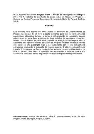 DIAS, Ricardo de Oliveira. Projeto NINTE – Núcleo de Inteligência Estratégica.
2015. 140 f. Trabalho de Conclusão de Curso (MBA em Gestão de Projetos) –
Sistema de Ensino Presencial Conectado, Universidade Norte do Paraná, Goiânia,
2015.
RESUMO
Este trabalho visa abordar de forma prática a aplicação do Gerenciamento de
Projetos na criação de um novo produto, adotando para isso os conhecimentos
acadêmicos adquiridos durante o curso e referenciando os principais autores
relacionados ao tema. Para a elaboração deste trabalho, foi estruturado um projeto
fictício com o objetivo de criar uma unidade de inteligência estratégica junto a
Secretaria de Segurança Pública do Estado do Araguaia (unidade federativa fictícia),
que atende a uma prescrição legal e ao nivelamento com o seu planejamento
estratégico, motivando a execução do referido projeto. O objetivo principal deste
trabalho é demonstrar de forma prática todas as fases correspondidas ao ciclo de
vida do projeto, bem como a aplicação de ferramentas e técnicas para a sua
execução e conclusão dentro daquilo que foi requisitado pelo cliente/patrocinador.
Palavras-chave: Gestão de Projetos. PMBOK. Gerenciamento. Ciclo de vida.
Projetos. Plano do projeto, Vargas, Kerzner.
 
