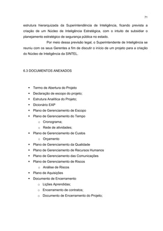 71
estrutura hierarquizada da Superintendência de Inteligência, ficando prevista a
criação de um Núcleo de Inteligência Estratégica, com o intuito de subsidiar o
planejamento estratégico de segurança pública no estado.
Por meio dessa previsão legal, o Superintendente de Inteligência se
reuniu com os seus Gerentes a fim de discutir o início de um projeto para a criação
do Núcleo de Inteligência da SINTEL.
6.3 DOCUMENTOS ANEXADOS
Termo de Abertura do Projeto
Declaração de escopo do projeto;
Estrutura Analítica do Projeto;
Dicionário EAP
Plano de Gerenciamento de Escopo
Plano de Gerenciamento do Tempo
o Cronograma;
o Rede de atividades;
Plano de Gerenciamento de Custos
o Orçamento
Plano de Gerenciamento da Qualidade
Plano de Gerenciamento de Recursos Humanos
Plano de Gerenciamento das Comunicações
Plano de Gerenciamento de Riscos
o Análise de Riscos
Plano de Aquisições
Documento de Encerramento
o Lições Aprendidas;
o Encerramento de contratos;
o Documento de Encerramento do Projeto;
 