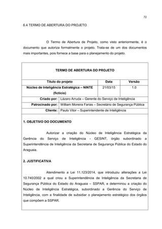 72
6.4 TERMO DE ABERTURA DO PROJETO
O Termo de Abertura de Projeto, como visto anteriormente, é o
documento que autoriza formalmente o projeto. Trata-se de um dos documentos
mais importantes, pois fornece a base para o planejamento do projeto.
TERMO DE ABERTURA DO PROJETO
Título do projeto Data Versão
Núcleo de Inteligência Estratégica – NINTE
(fictício)
21/03/15 1.0
Criado por: Lázaro Arruda – Gerente do Serviço de Inteligência
Patrocinado por: William Moreira Farias – Secretário de Segurança Pública
Cliente: Paulo Vitor – Superintendente de Inteligência
1. OBJETIVO DO DOCUMENTO
Autorizar a criação do Núcleo de Inteligência Estratégica da
Gerência do Serviço de Inteligência - GESINT, órgão subordinado a
Superintendência de Inteligência da Secretaria de Segurança Pública do Estado do
Araguaia.
2. JUSTIFICATIVA
Atendimento a Lei 11.123/2014, que introduziu alterações a Lei
10.740/2002 a qual criou a Superintendência de Inteligência da Secretaria de
Segurança Pública do Estado do Araguaia – SSPAR, e determinou a criação do
Núcleo de Inteligência Estratégica, subordinado a Gerência do Serviço de
Inteligência, com a finalidade de subsidiar o planejamento estratégico dos órgãos
que compõem a SSPAR.
 