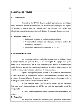 74
7 OBJETIVOS DO PROJETO
7.1 Objetivo Geral
Criar até o dia 16/07/2015, uma unidade de inteligência estratégica
capaz de coletar, analisar e consolidar 100% da informação estratégica dos órgãos
de segurança pública estadual, transformando as referidas informações em
inteligência estratégica, conforme o modelo do ciclo de produção do conhecimento.
7.2. Objetivos Específicos
Subsidiar a produção do conhecimento estratégico;
Consolidar toda a informação estratégica através de relatório de
inteligência estratégica;
Subsidiar o planejamento estratégico da SSPAR.
8. ESCOPO SUMARIZADO
As atividades relativas a realização desse projeto se darão em fases
e compreenderão em primeira fase, a disponibilização do espaço físico para
estruturar as instalações do NINTE. Isso ocorrerá após a reunião de apresentação
desde Termo, e a coleta dos requisitos do produto e do projeto, feita no decorrer da
referida reunião, juntamente com a definição do time de projeto.
Após a aceitação do projeto, iniciam-se as fases que compreendem
a execução e controle deste projeto, sendo que estarão inseridos nestas fases os
processos de disponibilização do espaço e a instalação de móveis, equipamentos e
tecnologias necessárias ao funcionamento do NINTE.
A fase seguinte será a composição da equipe, seguida da última
fase que será a implementação do NINTE, por meio de solenidade formal de
inauguração.
A última fase compreenderá ainda o processo de encerramento do
projeto.
8.1 Requisitos
Os requisitos preliminares definidos pelos principais interessados
 