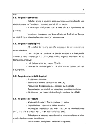 75
são:
8.1.1 Requisitos estruturais
- Estrutura ampla o suficiente para acomodar confortavelmente uma
equipe formada de 7 analistas, 2 gestores e um Chefe de núcleo;
- Climatização compatível com a área útil e a quantidade de
pessoas;
- Instalações localizadas nas dependências da Gerência do Serviço
de Inteligência e subordinada a este pelo novo organograma;
8.1.2 Requisitos tecnológicos
- 10 estações de trabalho com alta capacidade de processamento e
armazenamento;
- 10 Licenças de Software de gestão estratégica e inteligência,
compatível com a tecnologia IEC Visual, Módulo BSC Cigam e Plataforma I2, ou
tecnologia compatível;
- Link de internet de pelo menos 30 Mbts.
- Estações de trabalho operando na plataforma Microsoft® Windows
8 ou superior.
8.1.3 Requisitos do capital intelectual
- Equipe multidisciplinar;
- Selecionada entre os servidores da SSPAR;
- Possuidores de especialização, mestrado ou doutorado;
- Especializados em Inteligência estratégica e gestão estratégica;
- Gratificados pelo modelo de Gratificação funcional da SSPAR;
8.1.4 Requisitos do Produto
- Núcleo estruturado conforme requisitos do projeto;
- Capacidade de processamento bem definida;
- Informações classificadas pela lei nº 12.527, de 18 de novembro de
2011, seção III, decreto nº 7.845, de 14 de novembro de 2012,
- Subordinado a qualquer outro dispositivo legal que disponha sobre
o sigilo das informações estratégicas;
- Embasado nos princípios da administração pública.
 