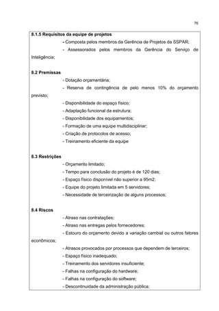 76
8.1.5 Requisitos da equipe de projetos
- Composta pelos membros da Gerência de Projetos da SSPAR;
- Assessorados pelos membros da Gerência do Serviço de
Inteligência;
8.2 Premissas
- Dotação orçamentária;
- Reserva de contingência de pelo menos 10% do orçamento
previsto;
- Disponibilidade do espaço físico;
- Adaptação funcional da estrutura;
- Disponibilidade dos equipamentos;
- Formação de uma equipe multidisciplinar;
- Criação de protocolos de acesso;
- Treinamento eficiente da equipe
8.3 Restrições
- Orçamento limitado;
- Tempo para conclusão do projeto é de 120 dias;
- Espaço físico disponível não superior a 95m2;
- Equipe do projeto limitada em 5 servidores;
- Necessidade de terceirização de alguns processos;
8.4 Riscos
- Atraso nas contratações;
- Atraso nas entregas pelos fornecedores;
- Estouro do orçamento devido a variação cambial ou outros fatores
econômicos;
- Atrasos provocados por processos que dependem de terceiros;
- Espaço físico inadequado;
- Treinamento dos servidores insuficiente;
- Falhas na configuração do hardware;
- Falhas na configuração do software;
- Descontinuidade da administração pública;
 