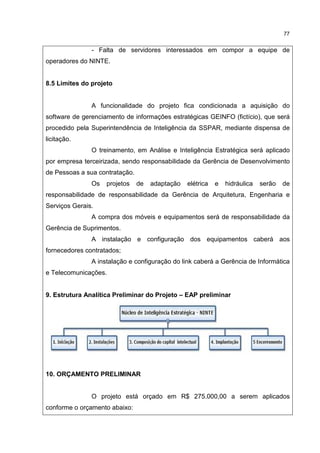 77
- Falta de servidores interessados em compor a equipe de
operadores do NINTE.
8.5 Limites do projeto
A funcionalidade do projeto fica condicionada a aquisição do
software de gerenciamento de informações estratégicas GEINFO (fictício), que será
procedido pela Superintendência de Inteligência da SSPAR, mediante dispensa de
licitação.
O treinamento, em Análise e Inteligência Estratégica será aplicado
por empresa terceirizada, sendo responsabilidade da Gerência de Desenvolvimento
de Pessoas a sua contratação.
Os projetos de adaptação elétrica e hidráulica serão de
responsabilidade de responsabilidade da Gerência de Arquitetura, Engenharia e
Serviços Gerais.
A compra dos móveis e equipamentos será de responsabilidade da
Gerência de Suprimentos.
A instalação e configuração dos equipamentos caberá aos
fornecedores contratados;
A instalação e configuração do link caberá a Gerência de Informática
e Telecomunicações.
9. Estrutura Analítica Preliminar do Projeto – EAP preliminar
10. ORÇAMENTO PRELIMINAR
O projeto está orçado em R$ 275.000,00 a serem aplicados
conforme o orçamento abaixo:
 