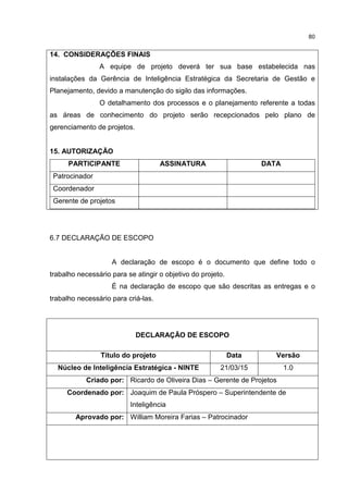 80
14. CONSIDERAÇÕES FINAIS
A equipe de projeto deverá ter sua base estabelecida nas
instalações da Gerência de Inteligência Estratégica da Secretaria de Gestão e
Planejamento, devido a manutenção do sigilo das informações.
O detalhamento dos processos e o planejamento referente a todas
as áreas de conhecimento do projeto serão recepcionados pelo plano de
gerenciamento de projetos.
15. AUTORIZAÇÃO
PARTICIPANTE ASSINATURA DATA
Patrocinador
Coordenador
Gerente de projetos
6.7 DECLARAÇÃO DE ESCOPO
A declaração de escopo é o documento que define todo o
trabalho necessário para se atingir o objetivo do projeto.
É na declaração de escopo que são descritas as entregas e o
trabalho necessário para criá-las.
DECLARAÇÃO DE ESCOPO
Título do projeto Data Versão
Núcleo de Inteligência Estratégica - NINTE 21/03/15 1.0
Criado por: Ricardo de Oliveira Dias – Gerente de Projetos
Coordenado por: Joaquim de Paula Próspero – Superintendente de
Inteligência
Aprovado por: William Moreira Farias – Patrocinador
 